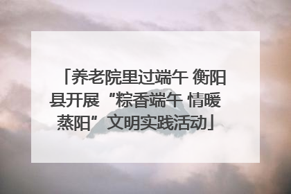 养老院里过端午 衡阳县开展“粽香端午 情暖蒸阳”文明实践活动