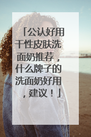 公认好用干性皮肤洗面奶推荐，什么牌子的洗面奶好用，建议！