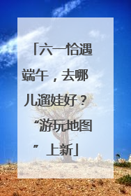 六一恰遇端午，去哪儿遛娃好？“游玩地图”上新