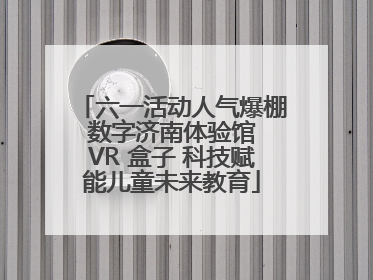 六一活动人气爆棚 数字济南体验馆 VR 盒子 科技赋能儿童未来教育