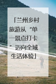 兰州乡村旅游从“单一景点打卡”迈向全域生活体验