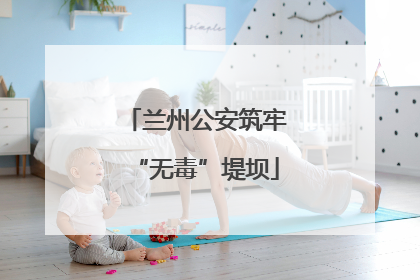兰州公安筑牢“无毒”堤坝