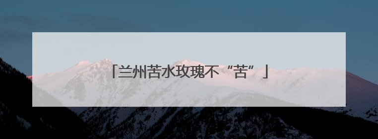 兰州苦水玫瑰不“苦”