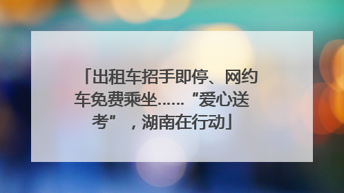 出租车招手即停、网约车免费乘坐……“爱心送考”，湖南在行动