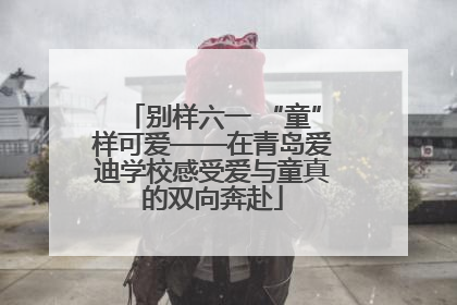 别样六一 “童”样可爱——在青岛爱迪学校感受爱与童真的双向奔赴