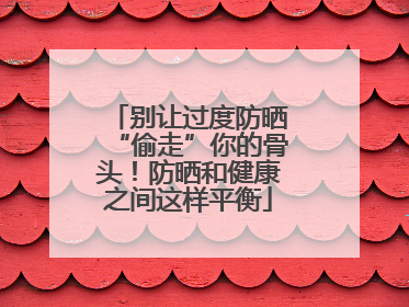 别让过度防晒“偷走”你的骨头！防晒和健康之间这样平衡