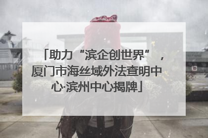 助力“滨企创世界”，厦门市海丝域外法查明中心·滨州中心揭牌