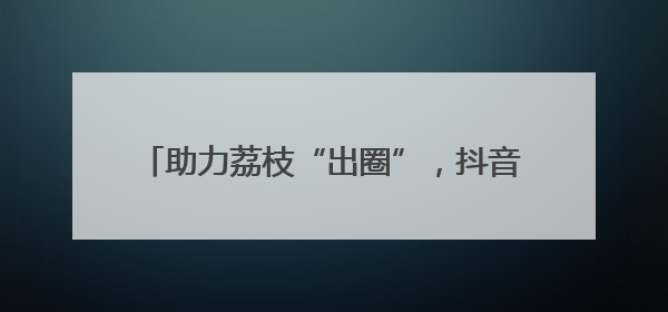 助力荔枝“出圈”，抖音达人团走进茂名助力营销
