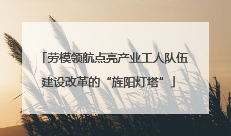 劳模领航点亮产业工人队伍建设改革的“旌阳灯塔”