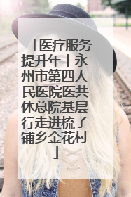 医疗服务提升年丨永州市第四人民医院医共体总院基层行走进梳子铺乡金花村