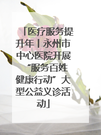 医疗服务提升年丨永州市中心医院开展“服务百姓 健康行动”大型公益义诊活动