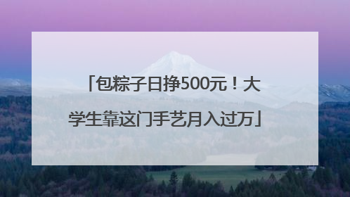 包粽子日挣500元！大学生靠这门手艺月入过万