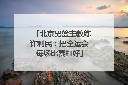 北京男篮主教练许利民：把全运会每场比赛打好