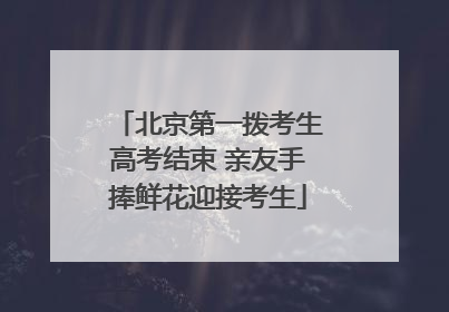 北京第一拨考生高考结束 亲友手捧鲜花迎接考生