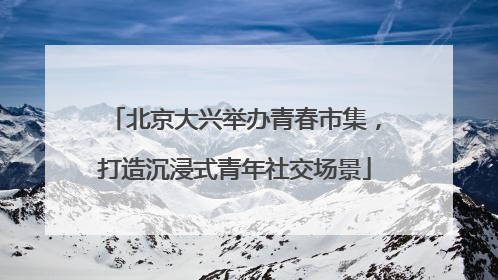 北京大兴举办青春市集，打造沉浸式青年社交场景
