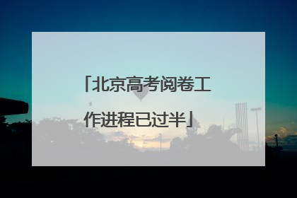 北京高考阅卷工作进程已过半