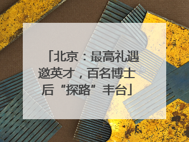 北京：最高礼遇邀英才，百名博士后“探路”丰台