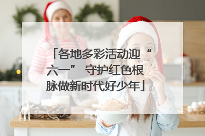 各地多彩活动迎“六一” 守护红色根脉做新时代好少年