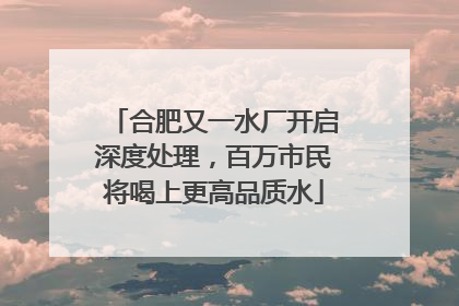 合肥又一水厂开启深度处理，百万市民将喝上更高品质水
