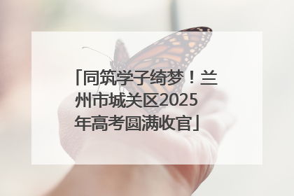 同筑学子绮梦！兰州市城关区2025年高考圆满收官