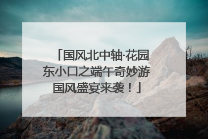 国风北中轴·花园东小口之端午奇妙游国风盛宴来袭！
