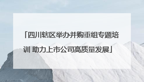 四川辖区举办并购重组专题培训 助力上市公司高质量发展