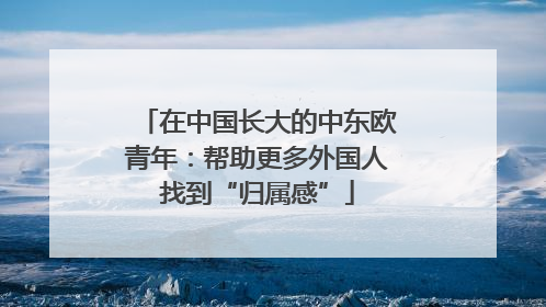 在中国长大的中东欧青年：帮助更多外国人找到“归属感”