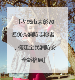 孝感市表彰70名优秀消防志愿者，构建全民消防安全新格局