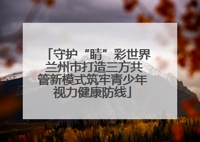 守护“睛”彩世界 兰州市打造三方共管新模式筑牢青少年视力健康防线