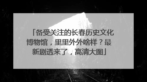 备受关注的长春历史文化博物馆，里里外外啥样？最新剧透来了，高清大图