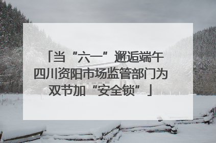 当“六一”邂逅端午 四川资阳市场监管部门为双节加“安全锁”