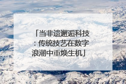 当非遗邂逅科技：传统技艺在数字浪潮中重焕生机