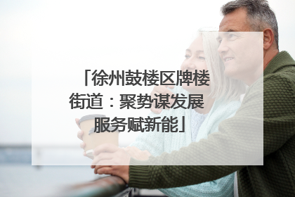 徐州鼓楼区牌楼街道：聚势谋发展 服务赋新能