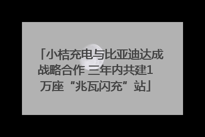 小桔充电与比亚迪达成战略合作 三年内共建1万座“兆瓦闪充”站