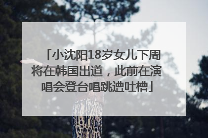 小沈阳18岁女儿下周将在韩国出道，此前在演唱会登台唱跳遭吐槽