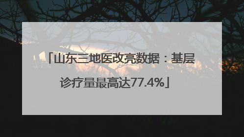 山东三地医改亮数据：基层诊疗量最高达77.4%