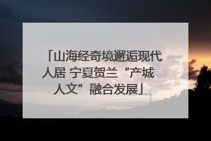 山海经奇境邂逅现代人居 宁夏贺兰“产城人文”融合发展