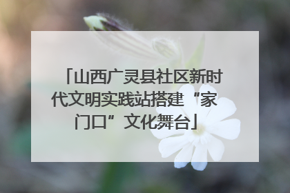 山西广灵县社区新时代文明实践站搭建“家门口”文化舞台