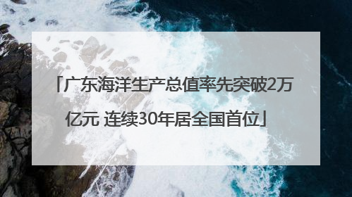 广东海洋生产总值率先突破2万亿元 连续30年居全国首位