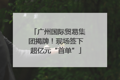 广州国际贸易集团揭牌！现场签下超亿元“首单”