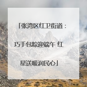 张湾区红卫街道：巧手包粽迎端午 红星送暖润民心