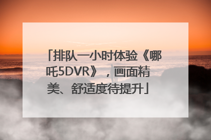 排队一小时体验《哪吒5DVR》，画面精美、舒适度待提升