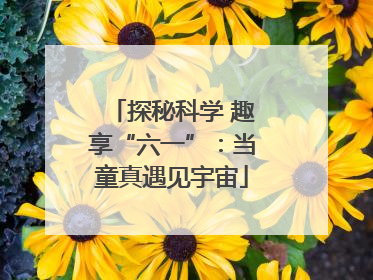 探秘科学 趣享“六一”：当童真遇见宇宙