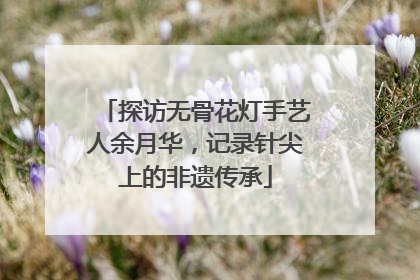 探访无骨花灯手艺人余月华，记录针尖上的非遗传承