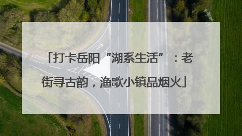 打卡岳阳“湖系生活”：老街寻古韵，渔歌小镇品烟火