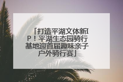 打造平湖文体新IP！平湖生态园骑行基地迎首届趣味亲子户外骑行赛