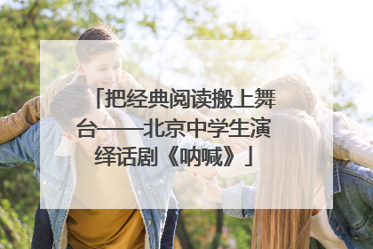 把经典阅读搬上舞台——北京中学生演绎话剧《呐喊》