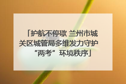 护航不停歇 兰州市城关区城管局多维发力守护“两考”环境秩序