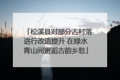 松溪县对部分古村落进行改造提升 在绿水青山间邂逅古韵乡愁