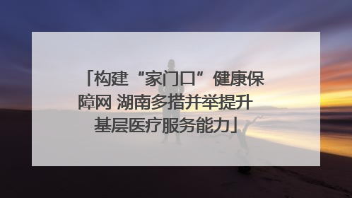 构建“家门口”健康保障网 湖南多措并举提升基层医疗服务能力